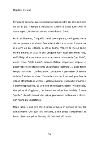 [Digitare il testo]

Per alcune persone, questo succede presto, mentre per altri, ci mette
un po’ di più. Il tempo è individuale. Anche se siamo tutti simili in
alcuni aspetti, tutti esseri umani, siamo diversi. E unici.
Fra i cambiamenti, fra quello che si può imparare, c’é il guardare se
stesso, pensare a se stesso. Permettersi, dare a se stesso il permesso
di essere un po’ egoista, in senso buono. Vedere se stesso come
essere umano, e lasciare che vengono fuori quei sentimenti che,
nell’obbligo di mantenere una certa pace e un’armonia “per finta”,
erano tenuti “sotto i pani”, nascosti. Rabbia, crepacuore, disgusti. è
poter vedere a se stesso come una persona “normale”. È, dopo tanto
tempo aiutando, combattendo, concedere il permesso di essere
aiutato. E aiutare se stesso. È cambiare, anche, il modo di guardare la
vita, di affrontarla, di viverla. I valori cambiano. Quello che importa è
il giorno dopo giorno. La vira è ciò che succede adesso. Piccole cose,
che prima ci sfuggivano, ora hanno un valore inestimabile. E cose
“poche”, stupide, banali, che prima generavano sofferenza e stress,
non hanno più importanza.
Dopo tutto, si può dire che il cancro provoca, in ognuno di noi, dei
cambiamenti. Che può farci crescere, e che questi cambiamenti ci
fanno diventare, prima di tutto, più “veritieri, più umani

53

 