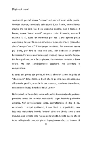 [Digitare il testo]

sentimenti, perché siamo "umane" nel più bel senso della parola.
Wonder Woman, solo quella delle storie. E, qui fra noi, ammettiamo:
meglio che sia così. Ciò di cui abbiamo bisogno, non è lasciare il
lavoro, essere “meno madri”, neppure contro il mondo, contro il
sistema. È, sì, avere un momento per noi. E che ognuna possa
organizzare la sua vita giorno per giorno, la sua routine, in modo che
abbia "sempre" un po’ di tempo per se stessa. Per vivere nel senso
più pieno, per fare le cose che ama, per dedicarsi al proprio
benessere. Per avere un momento di svago, di riposo, qualche hobby.
Per fare qualcosa che le faccia piacere. Per ascoltare se stessa e il suo
corpo.

Ma

non

semplicemente

ascoltare,

ma

ascoltare

e

comprendere.
La corsa del giorno per giorno, ci mostra che non siamo in grado di
"sbarazzarsi" dello stress, o di ciò che lo genera. Ma noi possiamo
affrontarlo, gestirlo, e anche in sua presenza, possiamo vivere bene,
senza essere invasi, disturbati da lui. Come?
Nel modo di cui ho parlato sopra, vale a dire, imparando ad ascoltare,
prendere tempo per se stessi, realizzando i sogni, facendo quello che
amiamo. Non sovraccaricarsi tanto, permettendosi di dire di no.
Accettando i propri sentimenti, i suoi limiti e, soprattutto, non
lasciando mai andare il modo "umano" di essere. Che lo stress sia un
impulso, uno stimolo nella ricerca della felicità. Felicità questa che si
trova nelle piccole cose, nel giorno dopo giorno e che, con la corsa di
8

 