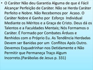 • O Caráter Não deu Garantia Alguma de que é Fácil
Alcançar Perfeição de Caráter. Não se Herda Caráter
Perfeito e Nobre. Não Recebemos por Acaso. O
Caráter Nobre é Ganho por Esforço Individual
Mediante os Méritos e a Graça de Cristo. Deus dá os
Talentos e a Faculdades Mentais; Nós Formamos o
Caráter. É Formado por Combates Árduos e
Renhidos com o Próprio Eu. As Tendência Herdadas
Devem ser Banidas por um Conflitos Após Outro.
Devemos Esquadrinhar-nos Detidamente e Não
Permitir que Permaneça Traço Algum
Incorreto.(Parábolas de Jesus p. 331)
 