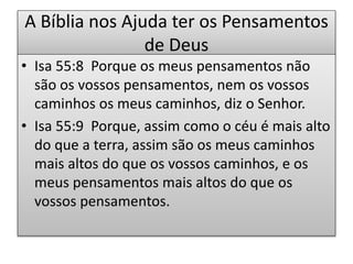 A Bíblia nos Ajuda ter os Pensamentos
de Deus
• Isa 55:8 Porque os meus pensamentos não
são os vossos pensamentos, nem os vossos
caminhos os meus caminhos, diz o Senhor.
• Isa 55:9 Porque, assim como o céu é mais alto
do que a terra, assim são os meus caminhos
mais altos do que os vossos caminhos, e os
meus pensamentos mais altos do que os
vossos pensamentos.
 