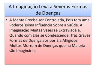 A Imaginação Leva a Severas Formas
de Doenças
• A Mente Precisa ser Controlada, Pois tem uma
Poderosíssima Influência Sobre a Saúde. A
Imaginação Muitas Vezes se Extraviada e,
Quando com Elas se Condescende, Traz Graves
Formas de Doença aos por Ela Afligidos.
Muitos Morrem de Doenças que na Maioria
são Imaginárias.
 