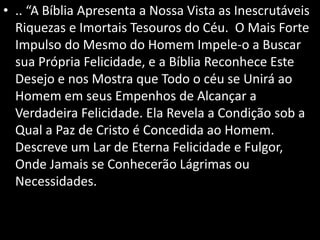 • .. “A Bíblia Apresenta a Nossa Vista as Inescrutáveis
Riquezas e Imortais Tesouros do Céu. O Mais Forte
Impulso do Mesmo do Homem Impele-o a Buscar
sua Própria Felicidade, e a Bíblia Reconhece Este
Desejo e nos Mostra que Todo o céu se Unirá ao
Homem em seus Empenhos de Alcançar a
Verdadeira Felicidade. Ela Revela a Condição sob a
Qual a Paz de Cristo é Concedida ao Homem.
Descreve um Lar de Eterna Felicidade e Fulgor,
Onde Jamais se Conhecerão Lágrimas ou
Necessidades.
 