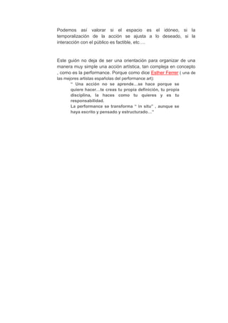 Podemos así valorar si el espacio es el idóneo, si la
temporalización de la acción se ajusta a lo deseado, si la
interacción con el público es factible, etc….


Este guión no deja de ser una orientación para organizar de una
manera muy simple una acción artística, tan compleja en concepto
, como es la performance. Porque como dice Esther Ferrer ( una de
las mejores artistas españolas del performance art):
       “ Una acción no se aprende…se hace porque se
       quiere hacer…te creas tu propia definición, tu propia
       disciplina, la haces como tu quieres y es tu
       responsabilidad.
       La performance se transforma “ in situ” , aunque se
       haya escrito y pensado y estructurado…”
 