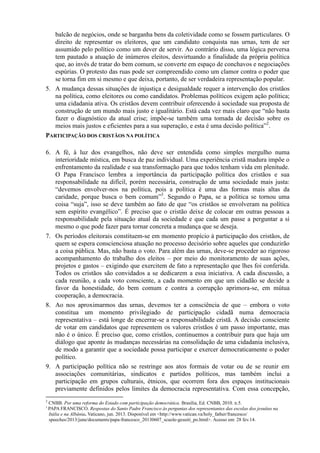 balcão de negócios, onde se barganha bens da coletividade como se fossem particulares. O
direito de representar os eleitores, que um candidato conquista nas urnas, tem de ser
assumido pelo político como um dever de servir. Ao contrário disso, uma lógica perversa
tem pautado a atuação de inúmeros eleitos, desvirtuando a finalidade da própria política
que, ao invés de tratar do bem comum, se converte em espaço de conchavos e negociações
espúrias. O protesto das ruas pode ser compreendido como um clamor contra o poder que
se torna fim em si mesmo e que deixa, portanto, de ser verdadeira representação popular.
5. A mudança dessas situações de injustiça e desigualdade requer a intervenção dos cristãos
na política, como eleitores ou como candidatos. Problemas políticos exigem ação política;
uma cidadania ativa. Os cristãos devem contribuir oferecendo à sociedade sua proposta de
construção de um mundo mais justo e igualitário. Está cada vez mais claro que “não basta
fazer o diagnóstico da atual crise; impõe-se também uma tomada de decisão sobre os
meios mais justos e eficientes para a sua superação, e esta é uma decisão política”2
.
PARTICIPAÇÃO DOS CRISTÃOS NA POLÍTICA
6. A fé, à luz dos evangelhos, não deve ser entendida como simples mergulho numa
interioridade mística, em busca de paz individual. Uma experiência cristã madura impõe o
enfrentamento da realidade e sua transformação para que todos tenham vida em plenitude.
O Papa Francisco lembra a importância da participação política dos cristãos e sua
responsabilidade na difícil, porém necessária, construção de uma sociedade mais justa:
“devemos envolver-nos na política, pois a política é uma das formas mais altas da
caridade, porque busca o bem comum”3
. Segundo o Papa, se a política se tornou uma
coisa “suja”, isso se deve também ao fato de que “os cristãos se envolveram na política
sem espírito evangélico”. É preciso que o cristão deixe de colocar em outras pessoas a
responsabilidade pela situação atual da sociedade e que cada um passe a perguntar a si
mesmo o que pode fazer para tornar concreta a mudança que se deseja.
7. Os períodos eleitorais constituem-se em momento propício à participação dos cristãos, de
quem se espera conscienciosa atuação no processo decisório sobre aqueles que conduzirão
a coisa pública. Mas, não basta o voto. Para além das urnas, deve-se proceder ao rigoroso
acompanhamento do trabalho dos eleitos – por meio do monitoramento de suas ações,
projetos e gastos – exigindo que exercitem de fato a representação que lhes foi conferida.
Todos os cristãos são convidados a se dedicarem a essa iniciativa. A cada discussão, a
cada reunião, a cada voto consciente, a cada momento em que um cidadão se decide a
favor da honestidade, do bem comum e contra a corrupção aprimora-se, em mútua
cooperação, a democracia.
8. Ao nos aproximarmos das urnas, devemos ter a consciência de que – embora o voto
constitua um momento privilegiado de participação cidadã numa democracia
representativa – está longe de encerrar-se a responsabilidade cristã. A decisão consciente
de votar em candidatos que representem os valores cristãos é um passo importante, mas
não é o único. É preciso que, como cristãos, continuemos a contribuir para que haja um
diálogo que aponte às mudanças necessárias na consolidação de uma cidadania inclusiva,
de modo a garantir que a sociedade possa participar e exercer democraticamente o poder
político.
9. A participação política não se restringe aos atos formais de votar ou de se reunir em
associações comunitárias, sindicatos e partidos políticos, mas também inclui a
participação em grupos culturais, étnicos, que ocorrem fora dos espaços institucionais
previamente definidos pelos limites da democracia representativa. Com essa concepção,
2
CNBB. Por uma reforma do Estado com participação democrática. Brasília, Ed. CNBB, 2010. n.5.
3
PAPA FRANCISCO. Respostas do Santo Padre Francisco às perguntas dos representantes das escolas dos jesuítas na
Itália e na Albânia. Vaticano, jun. 2013. Disponível em <http://www.vatican.va/holy_father/francesco/
speeches/2013/june/documents/papa-francesco_20130607_scuole-gesuiti_po.html>. Acesso em: 28 fev.14.
 