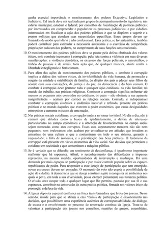 ganha especial importância o monitoramento dos poderes Executivo, Legislativo e
Judiciário. Tal tarefa deve ser realizada por grupos de acompanhamento do legislativo, nas
esferas municipal, estadual e federal; por conselhos de fiscalização de políticas públicas;
por interessados em compreender e popularizar os processos judiciários; e por cidadãos
interessados em fiscalizar a ação dos poderes públicos e que se dispõem a sugerir e a
propor políticas que atendam suas necessidades específicas. Esses grupos devem ser
formados de modo apartidário e não confessional. Essa prática, se for sistemática, também
poderá contribuir para estimular a necessária autonomia e o exercício da competência
própria por cada um dos poderes, no cumprimento de suas funções constitucionais.
10. O monitoramento dos poderes públicos deve se pautar pela defesa obstinada dos valores
éticos, pelo combate incessante à corrupção, pela luta contra a violência em suas diversas
manifestações: a violência doméstica, os excessos das forças policiais, o narcotráfico, o
tráfico de pessoas e de armas; toda ação que, de qualquer maneira, atente contra a
liberdade e negligencie o bem comum.
11. Para além das ações de monitoramento dos poderes públicos, o combate à corrupção
implica a defesa dos valores éticos, da inviolabilidade da vida humana, da promoção e
resgate da unidade e estabilidade da família, do direito dos pais a educar seus filhos de
acordo com suas convicções, da justiça e da paz, da democracia e do bem comum. O
combate à corrupção deve permear toda e qualquer ação cotidiana, na vida familiar, no
mundo do trabalho, nas práticas religiosas. Combater a corrupção significa enfrentar até
mesmo os pequenos atos cometidos no cotidiano, os quais – não obstante a sua aparente
insignificância – acabam por corroer as relações sociais. Contudo, é indispensável
combater a corrupção sistêmica e endêmica invisível e refinada, presente em práticas
políticas e no mundo daqueles que exercem o poder econômico, que causa desigualdades
entre países e aumenta os custos de uma nação.
12. Nas práticas sociais cotidianas, a corrupção tende a se tornar invisível. No dia a dia, não é
comum que atitudes como a busca de apadrinhamento, a defesa de interesses
particularistas no campo econômico e a obtenção de favorecimentos no campo social
sejam nomeadas como atos corruptos. Esses atos supostamente menores não são nem
pequenos, nem irrelevantes: eles acabam por cristalizar-se em atitudes que invadem as
entranhas de uma cultura e que a contaminam em todo o seu sistema, gerando a
impunidade, a falta de isonomia, e a privatização dos bens públicos. O fenômeno da
corrupção está presente em vários momentos da vida social. São desvios que permeiam o
cotidiano em sociedade e que contaminam a máquina pública.
13. Se é verdade que se difundiu um sentimento de desconfiança, é igualmente importante
reafirmar que há esperança. Afinal, o reconhecimento das dificuldades e impasses
representa, na mesma medida, oportunidades de intervenção e mudanças. Há uma
demanda por mais espaços de participação e por maior controle popular sobre os espaços
republicanos de poder. Para responder a esse desejo de participação que tem emergido,
novas estruturas devem ser pensadas. O momento do voto não esgota a possibilidade de
ação do cidadão. A democracia que se deseja construir supõe a conquista de ambientes nos
quais o povo, em toda a sua diversidade, possa exercer plenamente sua natureza política.
O cristão deve ocupar todo e qualquer lugar que lhe permita, pautado por sua fé e sua
esperança, contribuir na construção de outra prática política, firmada nos valores éticos de
promoção e defesa da vida.
14. A Igreja deposita especial confiança na força transformadora que brota dos jovens. Nesse
sentido, insiste para que se abram a eles “canais de participação e envolvimento nas
decisões, que possibilitem uma experiência autêntica de corresponsabilidade, de diálogo,
de escuta e o envolvimento no processo de renovação contínua da Igreja. Trata-se de
valorizar a participação dos jovens nos conselhos, reuniões de grupos, assembleias,
 