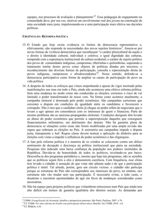 equipes, nos processos de avaliação e planejamento”4
. Essa pedagogia do engajamento na
comunidade deve, por sua vez, motivar um envolvimento real dos jovens na construção de
uma sociedade mais justa, impulsionando-os a uma participação mais efetiva nas decisões
políticas.
URGÊNCIA DA REFORMA POLÍTICA
15. O Estado que hoje existe evidencia os limites da democracia representativa e,
efetivamente, não responde às necessidades dos novos sujeitos históricos5
. Anseia-se por
novas formas de vivência democrática que reconheçam “o caráter pluricultural da nação e
o direito à identidade cultural, individual e coletiva; a igual dignidade das culturas,
rompendo com a supremacia institucional da cultura ocidental; o caráter de sujeito político
dos povos de comunidades indígenas, campesinas, ribeirinhas e quilombolas, superando o
tratamento tutelar destes povos como objetos de políticas ditadas por terceiros; o
reconhecimento das diversas formas de participação, consulta e representação direta de
povos indígenas, camponeses e afrodescendentes”6
. Nesse sentido, defende-se a
democracia participativa como forma de ampliar os canais de participação do povo na
vida política.
16. A despeito de todos os esforços que vimos empenhando e apesar do vigor mostrado pelas
manifestações nas ruas em todo o País, ainda não aconteceu uma efetiva reforma política.
Sem uma mudança no modo como são conduzidas as eleições, corremos o risco de ver
limitado o poder transformador de nosso voto. Na forma como acontece atualmente, a
campanha eleitoral é dominada pelo poder econômico. São campanhas caríssimas que
cerceiam a disputa em condições de igualdade entre os candidatos e favorecem a
corrupção. Não é raro que o candidato eleito já chegue ao poder refém de negociatas que o
levam a agir apenas em consonância com os interesses de quem o financiou. Parte do
mesmo problema são as onerosas propagandas eleitorais. Condições desiguais têm levado
ao abuso do poder econômico que permite a superexposição daqueles que conseguem
financiamentos milionários, em detrimento dos demais. Não há garantia plena de
democracia se situações como essas não forem modificadas por uma ampla revisão das
regras que ordenam as eleições no País. A assimetria nas campanhas impede a disputa
justa, transparente e leal. Regras claras devem nortear a aplicação do dinheiro para as
eleições com vistas a impedir a influência do poder econômico e das oligarquias.
17. A luta pela reforma política é a maneira de os cristãos se colocarem contra um difuso
sentimento de decepção e descrença na política institucional que paira na sociedade.
Pesquisas têm indicado uma baixa confiança da população nos poderes instituídos da
República. Duvida-se da honestidade de todos os políticos, nivelando-os por baixo.
Desconfia-se dos programas partidários e, mesmo que haja tais programas, não se acredita
que os políticos sejam fiéis a eles e demonstrem coerência. Com frequência, esse clima
tem levado o cidadão à sensação de que votar não adianta nada e de que a participação
política é inútil. Tal atitude, porém, gera um círculo vicioso: o cidadão não participa
porque as estruturas do País não correspondem aos interesses do povo; no entanto, tais
estruturas não vão mudar sem sua participação. É necessário evitar, a todo custo, o
desalento e encontrar oportunidades de agir em favor de mudanças consideradas como
necessárias.
18. Não há espaço para projetos políticos que vislumbrem retrocessos num País que ainda tem
alto déficit em termos de garantia igualitária dos direitos sociais. As demandas por
4
CNBB. Evangelização da Juventude, desafios e perspectivas pastorais. São Paulo: Paulinas, 2007. n.76.
5
Cf. CNBB. Por uma reforma do Estado com participação democrática. Brasília: Ed. CNBB, 2010. n.8.
6
Cf. Ibidem, n.36.
 