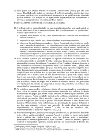 22. Estes pontos não exigem Projetos de Emenda Constitucionais (PECs), por isto, com
menos dificuldades, eles podem ser tramitados. E se forem aprovados, teremos dado mais
um passo significativo na consolidação da democracia e na qualificação da dimensão
política do Brasil. Nas eleições de 2014 precisamos eleger pessoas que se disponham a
aprovar as grandes reformas necessárias ao Brasil melhor.
DESENVOLVIMENTO ECONÔMICO E SUSTENTABILIDADE SOCIAL
23. A reflexão sobre a sustentabilidade, em suas múltiplas dimensões, tem papel central no
debate sobre como alcançar o desenvolvimento. Três princípios devem, em igual medida,
orientar o pensamento e a ação:
e) o respeito ao ser humano, ou seja, a vida humana deve ser o centro de todas as atividades
sociais e econômicas;
f) a equidade, ou seja, a partilha justa e imparcial de bens, recursos e oportunidades;
g) o bem-estar das sociedades contemporâneas e futuras. Contrariando tais princípios, no mundo
atual, a expansão do capitalismo – em especial em seu formato neoliberal, que prima pela
busca desenfreada pelo lucro imediato e a qualquer preço – impede qualquer possibilidade de
se alcançar sustentabilidade e desenvolvimento social. O combate a tal situação requer não
somente a consciência individual – mudança de estilos de vida – como a luta coletiva pela
reorientação dos objetivos da produção de bens materiais e o estabelecimento de consistentes
políticas econômicas que tragam em seu bojo o necessário e justo desenvolvimento social.
24. Todo discurso e prática que privilegiem os aspectos econômicos em detrimento dos
aspectos relacionados à qualidade de vida e dignidade das pessoas deve ser objeto de
atenta análise por parte dos eleitores. Como alerta o Papa Francisco, “devemos dizer não a
uma economia da exclusão e da desigualdade social. Essa economia mata. [...] Hoje, tudo
entra no jogo da competitividade e da lei do mais forte, onde o poderoso engole o mais
fraco. Em consequência dessa situação, grandes massas da população veem-se excluídas e
marginalizadas: sem trabalho, sem perspectivas, num beco sem saída. O ser humano é
considerado, em si mesmo, como um bem de consumo que se pode usar e depois lançar
fora. Assim teve início a cultura do descartável, que aliás chega a ser promovida. Já não se
trata simplesmente do fenômeno de exploração e opressão, mas de uma realidade nova:
com a exclusão, fere-se, na própria raiz, a pertença à sociedade onde se vive, pois quem
vive nas favelas, na periferia ou sem poder já não está nela, mas fora. Os excluídos não
são explorados, mas resíduos, sobras”7
.
25. Na resistência a esse modelo excludente, o direito a livre manifestação se constitui como
dever cívico. No entanto, não pode se transformar na imposição, pela violência, do desejo
discricionário de grupos que, muitas vezes, utilizam de manifestações populares com
objetivos escusos. Numa sociedade marcada pela violência, naturalizada por formas
explícitas de preconceito, ódio e exclusão, é preciso que o Estado atente para que a
política de segurança pública seja a garantia dos direitos humanos e nunca limite o ser
exercício. “O movimento rumo à identificação e à proclamação dos direitos do homem é
um dos mais relevantes esforços para responder de modo eficaz às exigências
imprescindíveis da dignidade humana”8
. Assim, há que se reconhecer que,
fundamentalmente, “a paz é fruto da justiça” (Is 32, 17).
26. Nesse momento político, marcado pelas eleições presidenciais, de governadores de Estado
e dos poderes legislativos federal e estaduais “incentive-se cada vez mais a participação
social e política dos cristãos leigos e leigas nos diversos níveis e instituições,
promovendo-se formação permanente e ações concretas”9
. Indica-se, portanto, a prática
saudável de acompanhar o processo eleitoral por meio do conhecimento da história dos
7
Papa Francisco. Evangelii Gaudium. Brasília: Ed. CNBB, 2013. n.53.
8
Compêndio da Doutrina Social da Igreja. São Paulo: Paulinas, 2005, n.152.
9
CNBB, Diretrizes Gerais da Ação Evangelizadora da Igreja no Brasil. Brasília: Ed. CNBB, 2011, n.115.
 