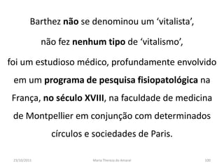 Barthez não se denominou um ‘vitalista’,

              não fez nenhum tipo de ‘vitalismo’,

foi um estudioso médico, profundamente envolvido
 em um programa de pesquisa fisiopatológica na
França, no século XVIII, na faculdade de medicina
 de Montpellier em conjunção com determinados
                círculos e sociedades de Paris.

 23/10/2011               Maria Thereza do Amaral    100
 