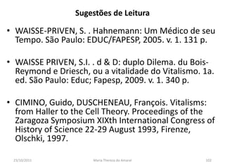 Sugestões de Leitura

• WAISSE-PRIVEN, S. . Hahnemann: Um Médico de seu
  Tempo. São Paulo: EDUC/FAPESP, 2005. v. 1. 131 p.

• WAISSE PRIVEN, S.I. . d & D: duplo Dilema. du Bois-
  Reymond e Driesch, ou a vitalidade do Vitalismo. 1a.
  ed. São Paulo: Educ; Fapesp, 2009. v. 1. 340 p.

• CIMINO, Guido, DUSCHENEAU, François. Vitalisms:
  from Haller to the Cell Theory. Proceedings of the
  Zaragoza Symposium XIXth International Congress of
  History of Science 22-29 August 1993, Firenze,
  Olschki, 1997.

 23/10/2011           Maria Thereza do Amaral      102
 
