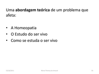 Uma abordagem teórica de um problema que
afeta:

• A Homeopatia
• O Estudo do ser vivo
• Como se estuda o ser vivo




23/10/2011        Maria Thereza do Amaral   33
 