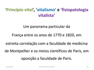 ‘Princípio vital’, ‘vitalismo’ e ‘fisiopatologia
                     vitalista’

              Um panorama particular da

        França entre os anos de 1770 e 1820, em

estreita correlação com a faculdade de medicina
de Montpellier e os meios científicos de Paris, em
             oposição a faculdade de Paris.
23/10/2011             Maria Thereza do Amaral    36
 