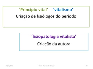 ‘Princípio vital’ ‘vitalismo’
             Criação de fisiólogos do período



                     ‘fisiopatologia vitalista’
                        Criação da autora



23/10/2011               Maria Thereza do Amaral   37
 