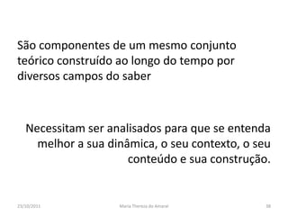 São componentes de um mesmo conjunto
teórico construído ao longo do tempo por
diversos campos do saber



   Necessitam ser analisados para que se entenda
     melhor a sua dinâmica, o seu contexto, o seu
                      conteúdo e sua construção.


23/10/2011          Maria Thereza do Amaral     38
 