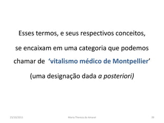 Esses termos, e seus respectivos conceitos,

    se encaixam em uma categoria que podemos
  chamar de ‘vitalismo médico de Montpellier’

             (uma designação dada a posteriori)




23/10/2011               Maria Thereza do Amaral    39
 
