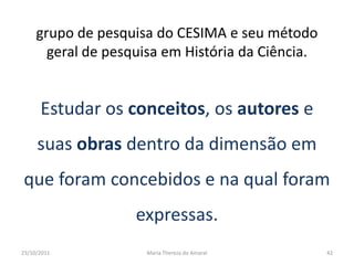 grupo de pesquisa do CESIMA e seu método
       geral de pesquisa em História da Ciência.


      Estudar os conceitos, os autores e
     suas obras dentro da dimensão em
que foram concebidos e na qual foram
                    expressas.
23/10/2011           Maria Thereza do Amaral       42
 