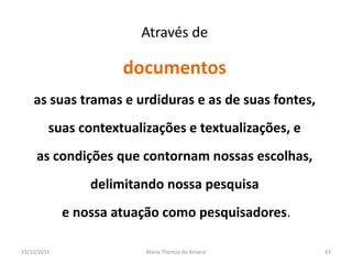 Através de

                      documentos
    as suas tramas e urdiduras e as de suas fontes,
         suas contextualizações e textualizações, e
     as condições que contornam nossas escolhas,
                 delimitando nossa pesquisa
             e nossa atuação como pesquisadores.

23/10/2011               Maria Thereza do Amaral      43
 