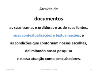 Através de

                      documentos
    as suas tramas e urdiduras e as de suas fontes,
         suas contextualizações e textualizações, e
     as condições que contornam nossas escolhas,
                 delimitando nossa pesquisa
             e nossa atuação como pesquisadores.

23/10/2011               Maria Thereza do Amaral      45
 
