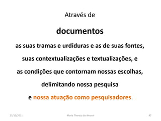 Através de

                      documentos
    as suas tramas e urdiduras e as de suas fontes,
         suas contextualizações e textualizações, e
     as condições que contornam nossas escolhas,
                 delimitando nossa pesquisa
             e nossa atuação como pesquisadores.

23/10/2011               Maria Thereza do Amaral      47
 