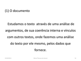 (1) O documento


    Estudamos o texto através de uma análise de
argumentos, de sua coerência interna e vínculos
   com outros textos, onde fazemos uma análise
        do texto por ele mesmo, pelos dados que
                        fornece.

23/10/2011             Maria Thereza do Amaral    52
 