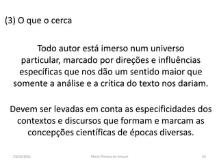 (3) O que o cerca

        Todo autor está imerso num universo
    particular, marcado por direções e influências
   específicas que nos dão um sentido maior que
  somente a análise e a crítica do texto nos dariam.

 Devem ser levadas em conta as especificidades dos
  contextos e discursos que formam e marcam as
     concepções científicas de épocas diversas.

  23/10/2011         Maria Thereza do Amaral      54
 