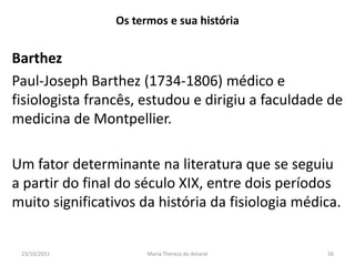 Os termos e sua história


Barthez
Paul-Joseph Barthez (1734-1806) médico e
fisiologista francês, estudou e dirigiu a faculdade de
medicina de Montpellier.

Um fator determinante na literatura que se seguiu
a partir do final do século XIX, entre dois períodos
muito significativos da história da fisiologia médica.


 23/10/2011            Maria Thereza do Amaral     56
 