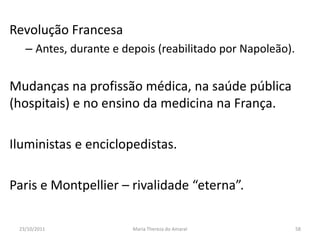 Revolução Francesa
   – Antes, durante e depois (reabilitado por Napoleão).


Mudanças na profissão médica, na saúde pública
(hospitais) e no ensino da medicina na França.

Iluministas e enciclopedistas.

Paris e Montpellier – rivalidade “eterna”.

 23/10/2011             Maria Thereza do Amaral            58
 