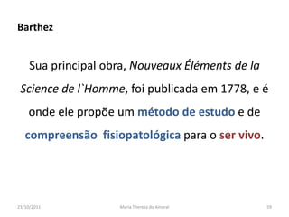 Barthez


     Sua principal obra, Nouveaux Éléments de la
 Science de l`Homme, foi publicada em 1778, e é
    onde ele propõe um método de estudo e de
   compreensão fisiopatológica para o ser vivo.




23/10/2011           Maria Thereza do Amaral       59
 
