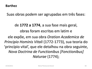 Barthez

 Suas obras podem ser agrupadas em três fases:

       de 1772 a 1774, a sua fase mais geral,
          obras foram escritas em latim e
  ele expõe, em sua obra Oration Academica de
Principio Hominis Vitali (1772-1773), sua teoria do
‘princípio vital’, que ele detalhou na obra seguinte,
   Nova Doctrina de Functionibus [Fonctionibus]
                    Naturae (1774);

23/10/2011           Maria Thereza do Amaral       60
 
