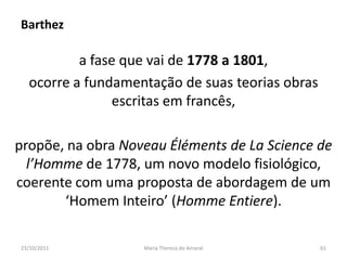 Barthez

          a fase que vai de 1778 a 1801,
  ocorre a fundamentação de suas teorias obras
               escritas em francês,

propõe, na obra Noveau Éléments de La Science de
  l’Homme de 1778, um novo modelo fisiológico,
coerente com uma proposta de abordagem de um
       ‘Homem Inteiro’ (Homme Entiere).

23/10/2011         Maria Thereza do Amaral       61
 