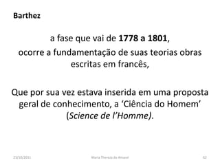 Barthez

          a fase que vai de 1778 a 1801,
  ocorre a fundamentação de suas teorias obras
               escritas em francês,

Que por sua vez estava inserida em uma proposta
 geral de conhecimento, a ‘Ciência do Homem’
             (Science de l’Homme).



23/10/2011         Maria Thereza do Amaral       62
 