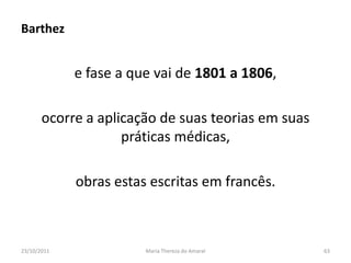 Barthez


             e fase a que vai de 1801 a 1806,

       ocorre a aplicação de suas teorias em suas
                    práticas médicas,

             obras estas escritas em francês.



23/10/2011              Maria Thereza do Amaral     63
 