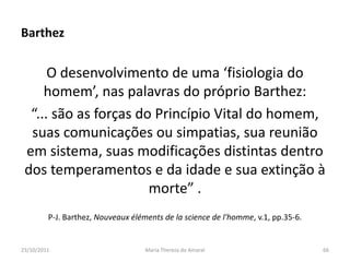 Barthez

      O desenvolvimento de uma ‘fisiologia do
     homem’, nas palavras do próprio Barthez:
  “... são as forças do Princípio Vital do homem,
  suas comunicações ou simpatias, sua reunião
 em sistema, suas modificações distintas dentro
 dos temperamentos e da idade e sua extinção à
                       morte” .
         P-J. Barthez, Nouveaux éléments de la science de l'homme, v.1, pp.35-6.


23/10/2011                          Maria Thereza do Amaral                        66
 