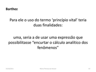 Barthez

    Para ele o uso do termo ‘princípio vital’ teria
                  duas finalidades:

     uma, seria a de usar uma expressão que
   possibilitasse “encurtar o cálculo analítico dos
                     fenômenos”



23/10/2011            Maria Thereza do Amaral         67
 