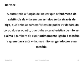 Barthez

   A outra teria a função de indicar que o fenômeno da
     existência da vida em um ser vivo se dá através de
algo, que tinha as características de poder vir de fora do
corpo do ser ou não, que tinha a característica de não ser
a alma e também de estar intimamente ligado à matéria
   a quem dava esta vida, mas não ser gerado por essa
                         matéria.


 23/10/2011             Maria Thereza do Amaral           68
 