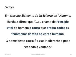 Barthez

Em Noveau Éléments de La Science de l’Homme,
    Barthez afirma que “...eu chamo de Princípio
   vital do homem a causa que produz todos os
             fenômenos da vida no corpo humano.

  O nome dessa causa é assaz indiferente e pode
                    ser dado à vontade.”

23/10/2011               Maria Thereza do Amaral   70
 