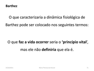 Barthez


    O que caracterizaria a dinâmica fisiológica de
Barthez pode ser colocado nos seguintes termos:



  O que faz a vida ocorrer seria o ‘princípio vital’,
             mas ele não definiria que ela é.



23/10/2011              Maria Thereza do Amaral      71
 