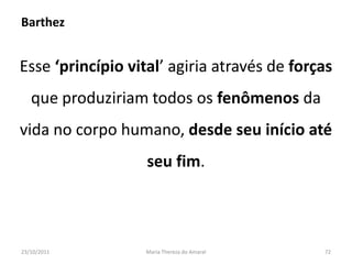 Barthez


Esse ‘princípio vital’ agiria através de forças
   que produziriam todos os fenômenos da
vida no corpo humano, desde seu início até
                   seu fim.



23/10/2011         Maria Thereza do Amaral   72
 