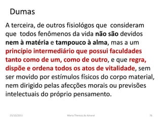 Dumas
A terceira, de outros fisiológos que consideram
que todos fenômenos da vida não são devidos
nem à matéria e tampouco à alma, mas a um
princípio intermediário que possui faculdades
tanto como de um, como de outro, e que regra,
dispõe e ordena todos os atos de vitalidade, sem
ser movido por estímulos físicos do corpo material,
nem dirigido pelas afecções morais ou previsões
intelectuais do próprio pensamento.

 23/10/2011          Maria Thereza do Amaral     76
 