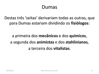 Dumas
Destas três ‘seitas’ derivariam todas as outras, que
  para Dumas estariam dividindo os fisiólogos:

      a primeira dos mecânicos e dos químicos,
     a segunda dos animistas e dos stahlinianos,
               a terceira dos vitalistas.



23/10/2011           Maria Thereza do Amaral       77
 