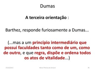 Dumas

              A terceira orientação :

 Barthez, responde furiosamente a Dumas...

  (...mas a um princípio intermediário que
possui faculdades tanto como de um, como
de outro, e que regra, dispõe e ordena todos
           os atos de vitalidade...)
 23/10/2011          Maria Thereza do Amaral   78
 