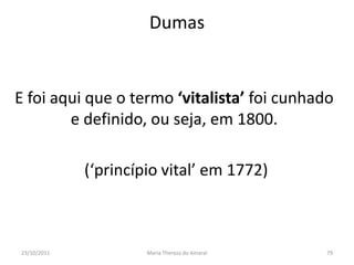 Dumas


E foi aqui que o termo ‘vitalista’ foi cunhado
        e definido, ou seja, em 1800.

             (‘princípio vital’ em 1772)



23/10/2011            Maria Thereza do Amaral   79
 