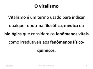 O vitalismo

   Vitalismo é um termo usado para indicar
    qualquer doutrina filosófica, médica ou
biológica que considere os fenômenos vitais
    como irredutíveis aos fenômenos físico-
                  químicos.


23/10/2011         Maria Thereza do Amaral    81
 