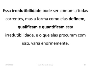 Essa irredutibilidade pode ser comum a todas
 correntes, mas a forma como elas definem,
              qualificam e quantificam esta
 irredutibilidade, e o que elas procuram com
                isso, varia enormemente.



 23/10/2011             Maria Thereza do Amaral   82
 