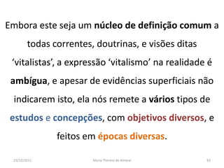Embora este seja um núcleo de definição comum a
        todas correntes, doutrinas, e visões ditas
 ‘vitalistas’, a expressão ‘vitalismo’ na realidade é
 ambígua, e apesar de evidências superficiais não
 indicarem isto, ela nós remete a vários tipos de
 estudos e concepções, com objetivos diversos, e
               feitos em épocas diversas.

 23/10/2011             Maria Thereza do Amaral      83
 