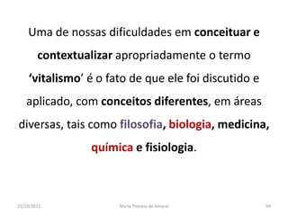 Uma de nossas dificuldades em conceituar e
        contextualizar apropriadamente o termo
    ‘vitalismo’ é o fato de que ele foi discutido e
   aplicado, com conceitos diferentes, em áreas
diversas, tais como filosofia, biologia, medicina,
                 química e fisiologia.



23/10/2011            Maria Thereza do Amaral         84
 