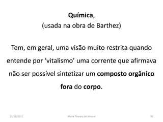 Química,
              (usada na obra de Barthez)


  Tem, em geral, uma visão muito restrita quando
entende por ‘vitalismo’ uma corrente que afirmava
não ser possível sintetizar um composto orgânico
                    fora do corpo.


 23/10/2011           Maria Thereza do Amaral   85
 