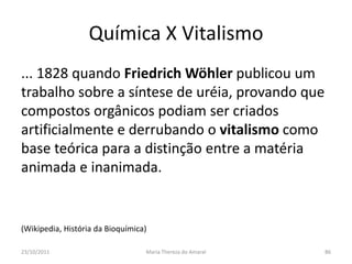 Química X Vitalismo
... 1828 quando Friedrich Wöhler publicou um
trabalho sobre a síntese de uréia, provando que
compostos orgânicos podiam ser criados
artificialmente e derrubando o vitalismo como
base teórica para a distinção entre a matéria
animada e inanimada.


(Wikipedia, História da Bioquímica)

23/10/2011                        Maria Thereza do Amaral   86
 