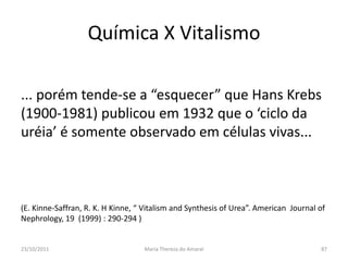 Química X Vitalismo

... porém tende-se a “esquecer” que Hans Krebs
(1900-1981) publicou em 1932 que o ‘ciclo da
uréia’ é somente observado em células vivas...



(E. Kinne-Saffran, R. K. H Kinne, “ Vitalism and Synthesis of Urea”. American Journal of
Nephrology, 19 (1999) : 290-294 )


23/10/2011                         Maria Thereza do Amaral                            87
 
