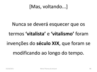 [Mas, voltando...]


       Nunca se deverá esquecer que os
   termos ‘vitalista’ e ‘vitalismo’ foram
 invenções do século XIX, que foram se
        modificando ao longo do tempo.

23/10/2011         Maria Thereza do Amaral   88
 