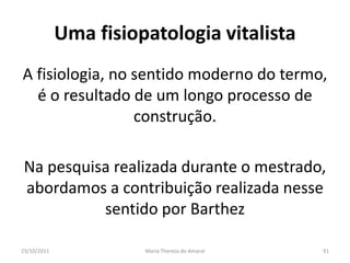 Uma fisiopatologia vitalista
A fisiologia, no sentido moderno do termo,
  é o resultado de um longo processo de
                 construção.

 Na pesquisa realizada durante o mestrado,
 abordamos a contribuição realizada nesse
           sentido por Barthez

23/10/2011             Maria Thereza do Amaral   91
 